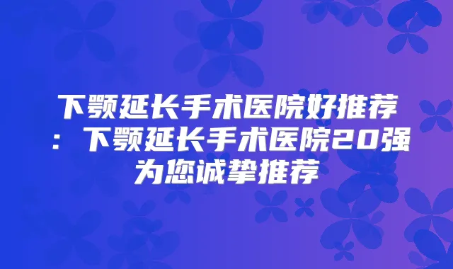 下颚延长手术医院好推荐：下颚延长手术医院20强为您诚挚推荐