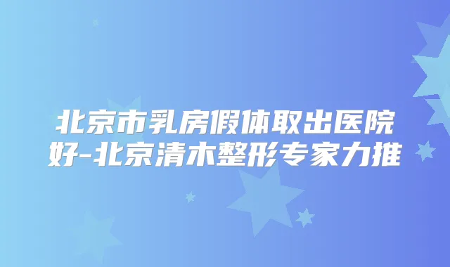 北京市乳房假体取出医院好-北京清木整形专家力推