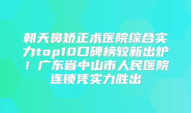 朝天鼻矫正术医院综合实力top10口碑榜较新出炉！广东省中山市人民医院连锁凭实力胜出