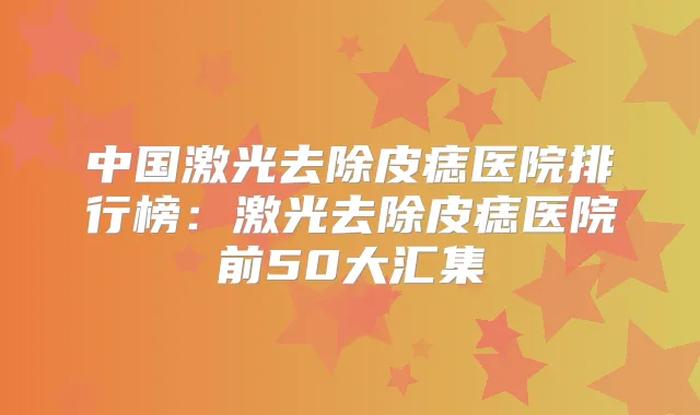 中国激光去除皮痣医院排行榜：激光去除皮痣医院前50大汇集