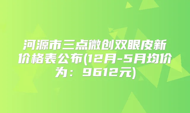 河源市三点微创双眼皮新价格表公布(12月-5月均价为：9612元)
