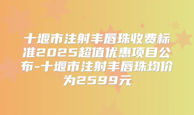 十堰市注射丰唇珠收费标准2025超值优惠项目公布-十堰市注射丰唇珠均价为2599元
