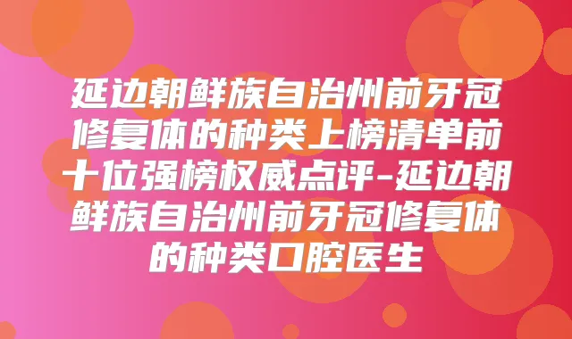 延边朝鲜族自治州前牙冠修复体的种类上榜清单前十位强榜点评-延边朝鲜族自治州前牙冠修复体的种类口腔医生