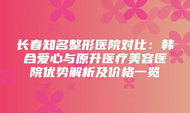 长春知名整形医院对比：韩合爱心与原升医疗美容医院优势解析及价格一览