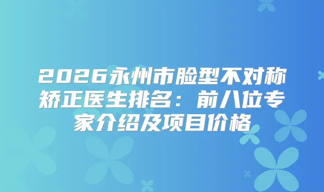 2026永州市脸型不对称矫正医生排名：前八位专家介绍及项目价格