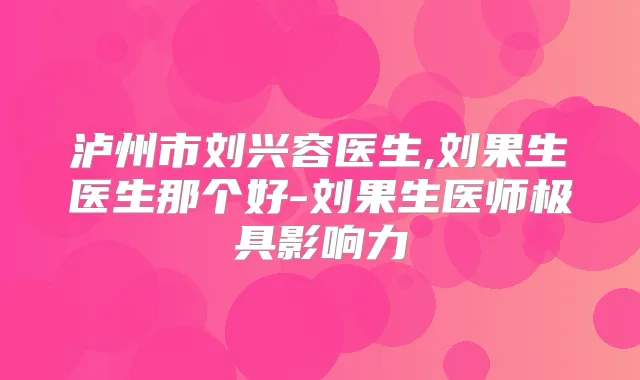 泸州市刘兴容医生,刘果生医生那个好-刘果生医师极具影响力