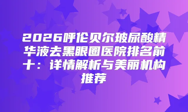 2026呼伦贝尔玻尿酸精华液去黑眼圈医院排名前十：详情解析与美丽机构推荐