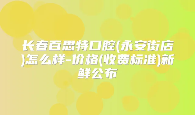 长春百思特口腔(永安街店)怎么样-价格(收费标准)新鲜公布