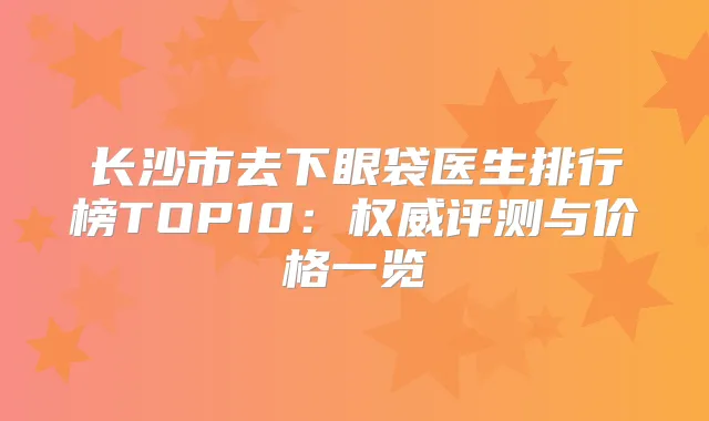 长沙市去下眼袋医生排行榜TOP10：评测与价格一览