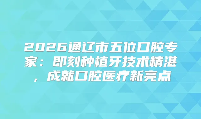 2026通辽市五位口腔专家:种植牙技术精湛,成就口腔医疗新亮点