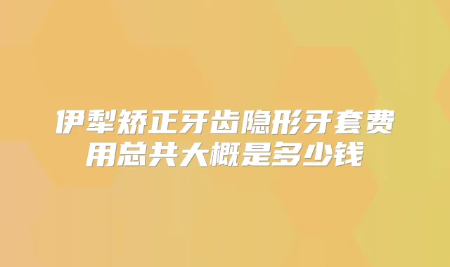 伊犁矫正牙齿隐形牙套费用总共大概是多少钱