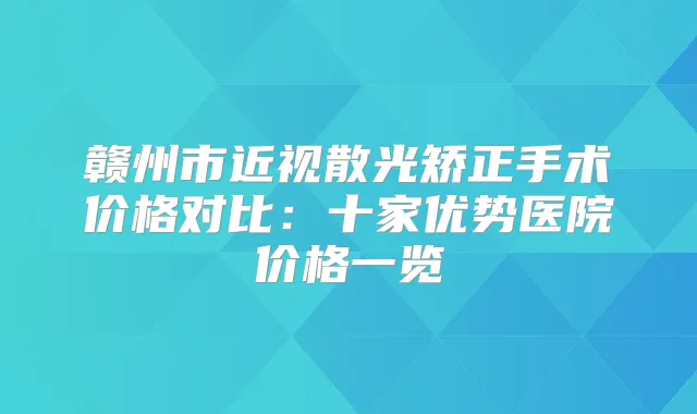 赣州市近视散光矫正手术价格对比：十家优势医院价格一览