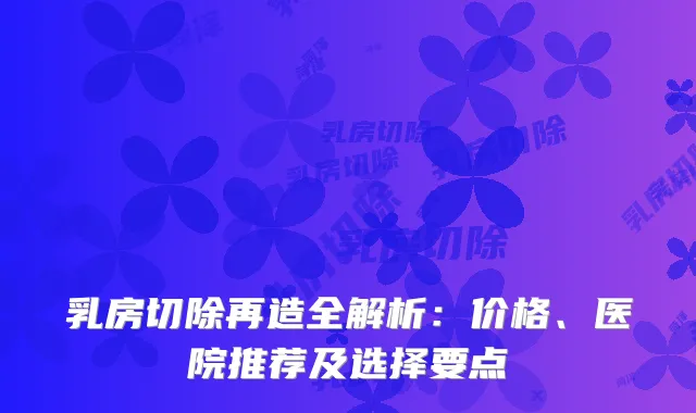 乳房切除再造全解析：价格、医院推荐及选择要点