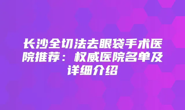 长沙全切法去眼袋手术医院推荐：医院名单及详细介绍
