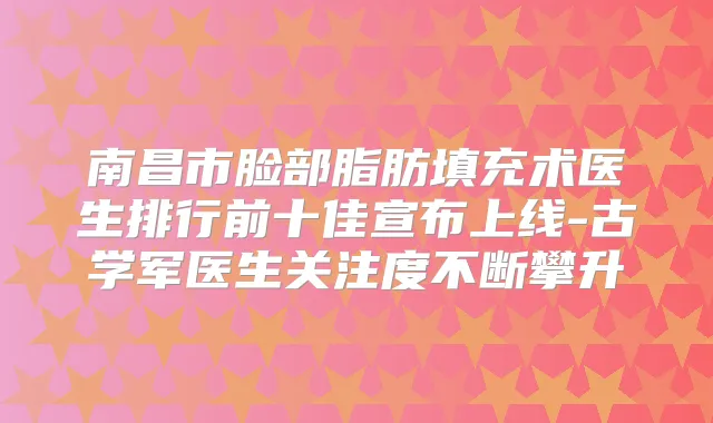 南昌市脸部脂肪填充术医生排行前十佳宣布上线-古学军医生关注度不断攀升