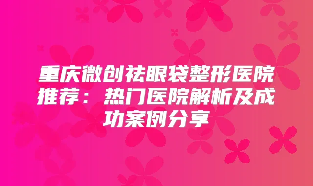 重庆微创祛眼袋整形医院推荐:热门医院解析及成功案例分享