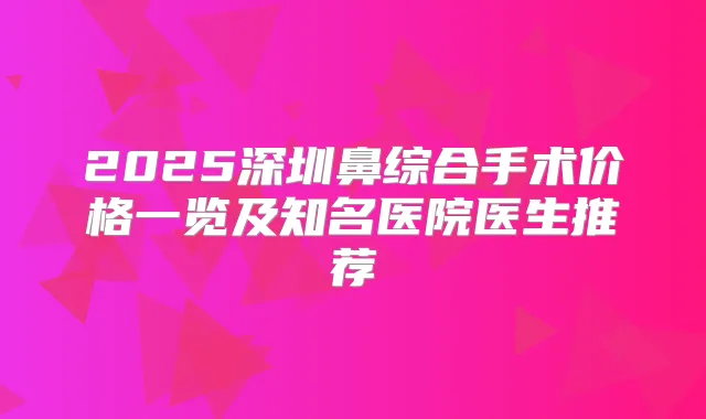2025深圳鼻综合手术价格一览及知名医院医生推荐