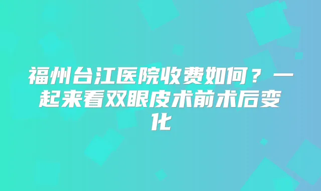 福州台江医院收费如何？一起来看双眼皮术前术后变化