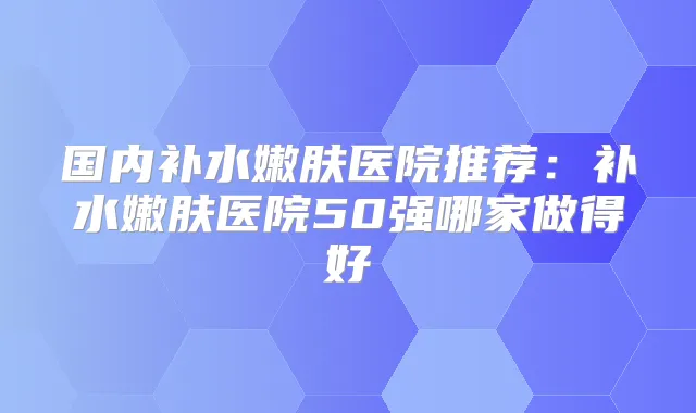国内补水嫩肤医院推荐:补水嫩肤医院50强哪家做得好