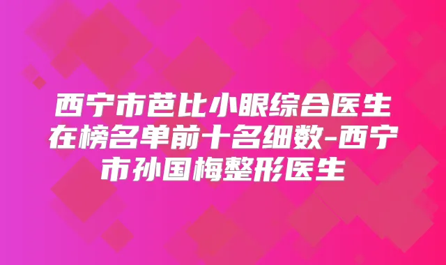 西宁市芭比小眼综合医生在榜名单前十名细数-西宁市孙国梅整形医生