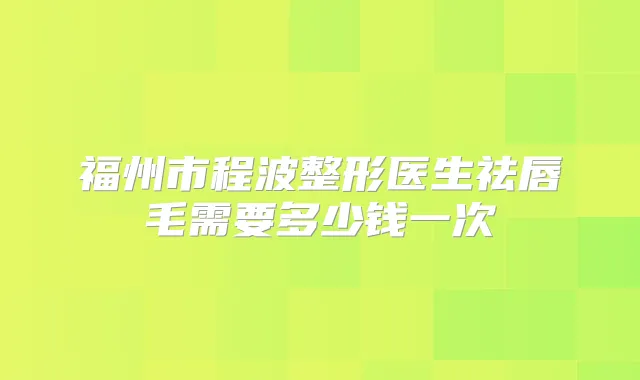 福州市程波整形医生祛唇毛需要多少钱一次