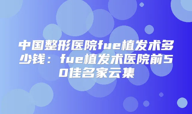 中国整形医院fue植发术多少钱：fue植发术医院前50佳名家云集