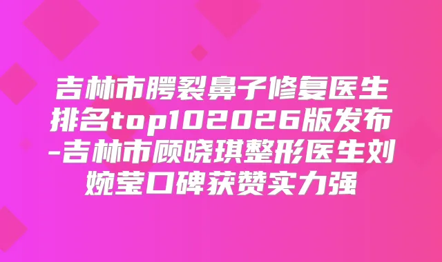 吉林市腭裂鼻子修复医生排名top102026版发布-吉林市顾晓琪整形医生刘婉莹口碑获赞实力强