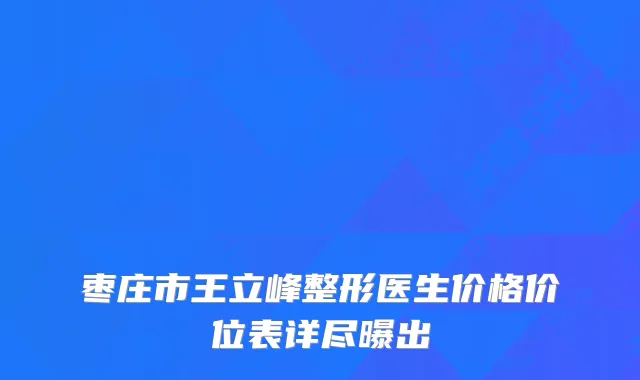 枣庄市王立峰整形医生价格价位表详尽曝出