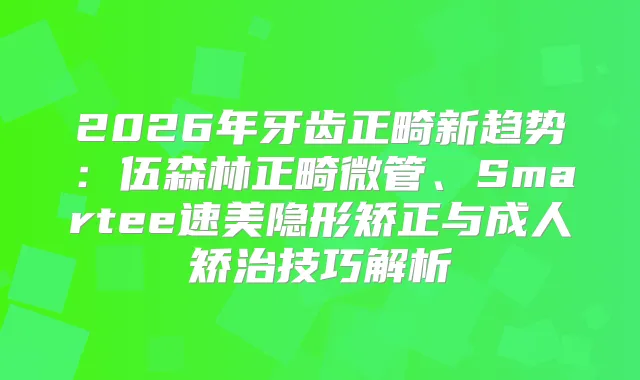 2026年牙齿正畸新趋势:伍森林正畸微管、Smartee速美隐形矫正与成人矫治技巧解析