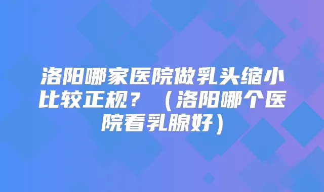 洛阳哪家医院做乳头缩小比较正规？（洛阳哪个医院看乳腺好）