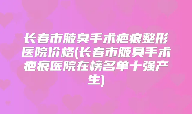 长春市腋臭手术疤痕整形医院价格(长春市腋臭手术疤痕医院在榜名单十强产生)