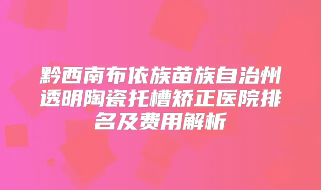 黔西南布依族苗族自治州透明陶瓷托槽矫正医院排名及费用解析