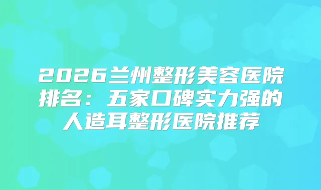 2026兰州整形美容医院排名：五家口碑实力强的人造耳整形医院推荐
