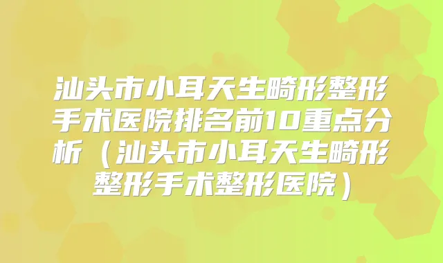 汕头市小耳天生畸形整形手术医院排名前10重点分析（汕头市小耳天生畸形整形手术整形医院）