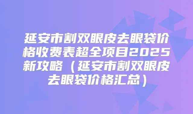 延安市割双眼皮去眼袋价格收费表超全项目2025新攻略（延安市割双眼皮去眼袋价格汇总）