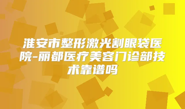 淮安市整形激光割眼袋医院-丽都医疗美容门诊部技术靠谱吗