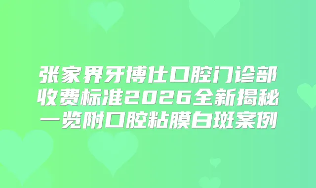 张家界牙博仕口腔门诊部收费标准2026全新揭秘一览附口腔粘膜白斑案例