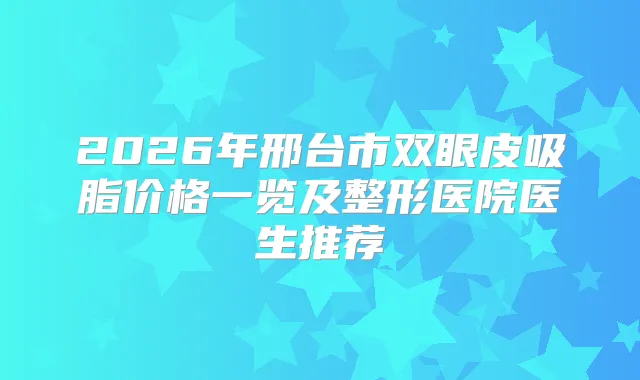 2026年邢台市双眼皮吸脂价格一览及整形医院医生推荐