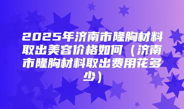2025年济南市隆胸材料取出美容价格如何(济南市隆胸材料取出费用花多少)