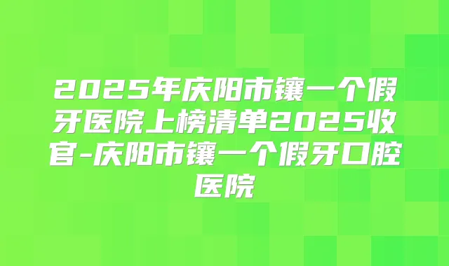 2025年庆阳市镶一个假牙医院上榜清单2025收官-庆阳市镶一个假牙口腔医院