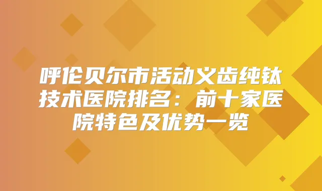 呼伦贝尔市活动义齿纯钛技术医院排名：前十家医院特色及优势一览