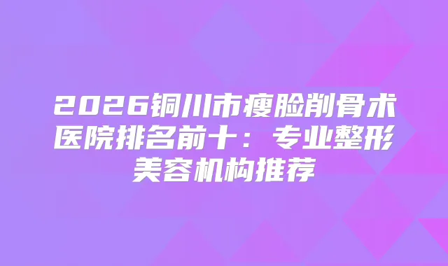 2026铜川市瘦脸削骨术医院排名前十：专业整形美容机构推荐
