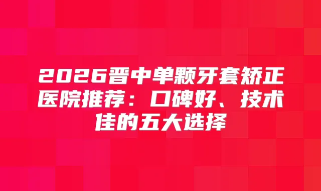 2026晋中单颗牙套矫正医院推荐：口碑好、技术佳的五大选择