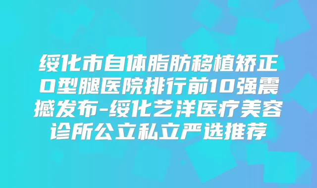 绥化市自体脂肪移植矫正O型腿医院排行前10强震撼发布-绥化艺洋医疗美容诊所公立私立严选推荐