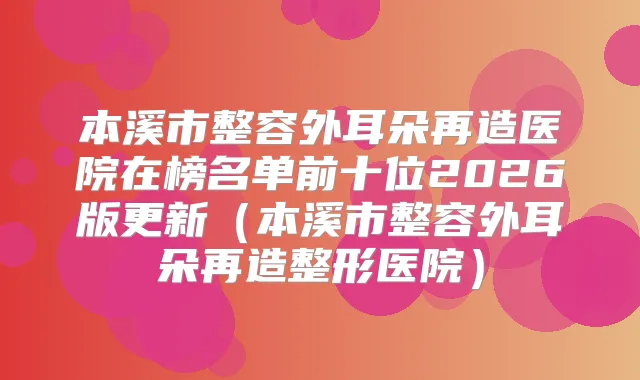 本溪市整容外耳朵再造医院在榜名单前十位2026版更新（本溪市整容外耳朵再造整形医院）