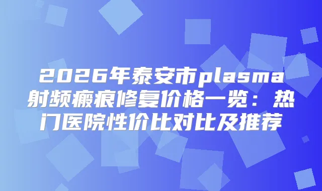 2026年泰安市plasma射频瘢痕修复价格一览：热门医院性价比对比及推荐