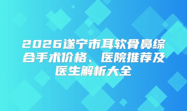2026遂宁市耳软骨鼻综合手术价格、医院推荐及医生解析大全