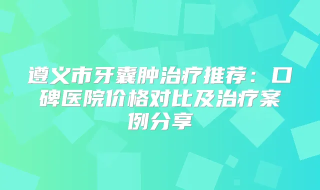 遵义市牙囊肿推荐：口碑医院价格对比及案例分享