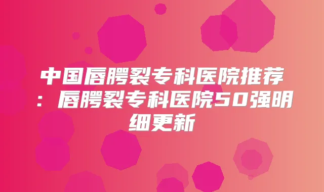 中国唇腭裂专科医院推荐：唇腭裂专科医院50强明细更新
