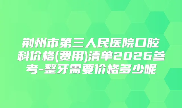 荆州市第三人民医院口腔科价格(费用)清单2026参考-整牙需要价格多少呢
